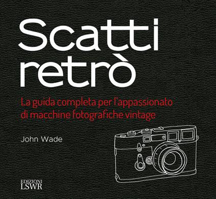 Scatti retrò. La guida completa per l’appassionato di macchine fotografiche vintage. Ediz. a colori - John Wade - copertina