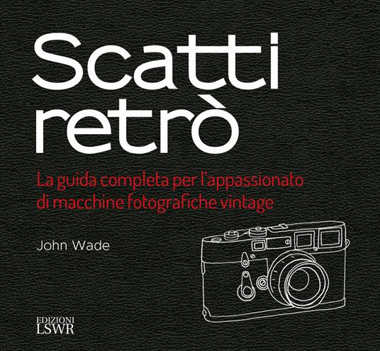 Scatti retrò. La guida completa per l’appassionato di macchine fotografiche vintage. Ediz. a colori - John Wade - copertina