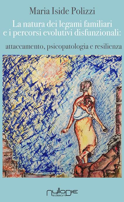 La natura dei legami familiari e i percorsi evolutivi disfunzionali: attaccamento, psicopatologia e resilienza - Maria Iside Polizzi - copertina