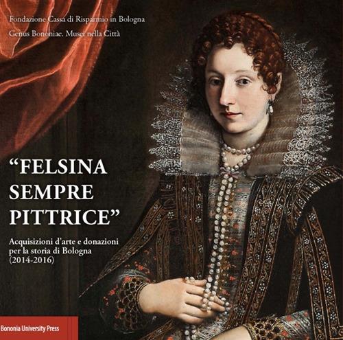 «Felsina sempre pittrice». Acquisizioni d'arte e donazioni per la storia di Bologna (2014-2016) - Angelo Mazza - copertina