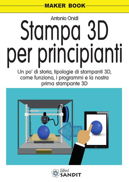 Stampa 3D per principianti. Un po' di storia, tipologie di stampanti 3D, come funziona, i programmi e la nostra prima stampante 3D - Antonio Onidi - copertina