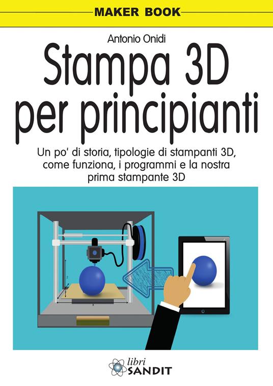 Stampa 3D per principianti. Un po' di storia, tipologie di stampanti 3D, come funziona, i programmi e la nostra prima stampante 3D - Antonio Onidi - copertina