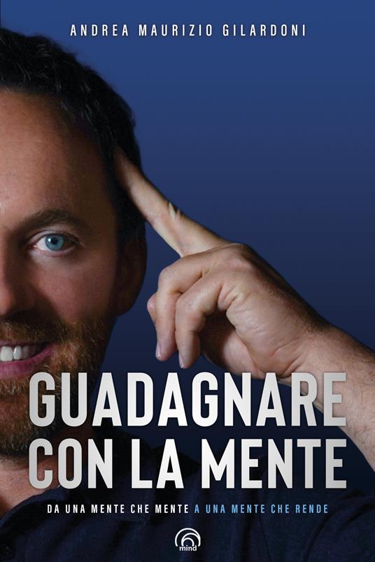Guadagnare con la mente. Da una mente che mente a una mente che rende - Andrea Maurizio Gilardoni - copertina
