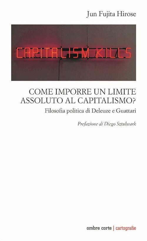 Come imporre un limite assoluto al capitalismo. Filosofia politica di Deleuze e Guattari - Jun Fujita Hirose - copertina