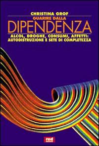 Guarire dalla dipendenza. Alcool, droghe, consumi, affetti, autodistruzione e sete di completezza - Christina Grof - copertina