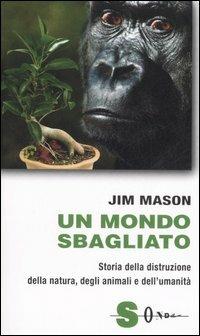 Un mondo sbagliato. Storia della distruzione della natura, degli animali e dell'umanità - Jim Mason - copertina