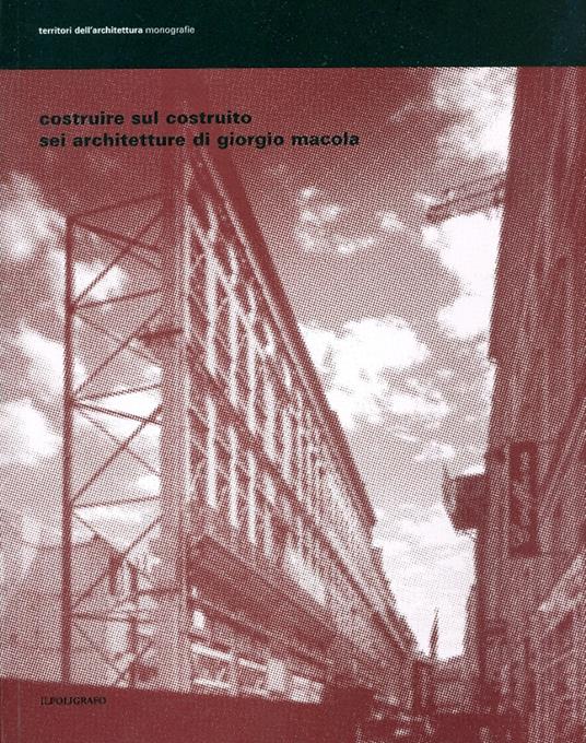 Costruire sul costruito. Sei architetture di Giorgio Macola. Ediz. illustrata - copertina