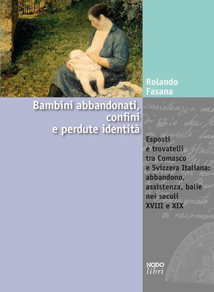 Bambini abbandonati, confini e perdute identità. Esposti e trovatelli tra Comasco e Svizzera italiana: abbandono, assistenza, balie nei secoli XVIII e XIX - Rolando Fasana - copertina