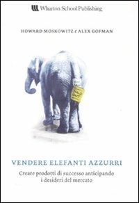 Vendere elefanti azzurri. Creare prodotti di successo anticipando i desideri del mercato - Howard Moskowitz,Alex Gofman - copertina
