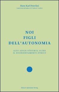Noi figli dell'autonomia. Alto Adige/Südtirol oltre il disorientamento etnico - Hans Karl Peterlini - copertina