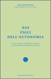 Noi figli dell'autonomia. Alto Adige/Südtirol oltre il disorientamento etnico - Hans Karl Peterlini - copertina