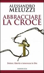 Abbracciare la croce. Dolore, libertà e tenerezza in Dio