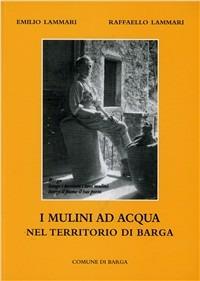 I mulini ad acqua nel teritorio di Barga - Emilio Lammari,Raffaello Lammari - copertina