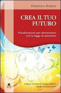 Crea il tuo futuro. Visualizzazioni per sintonizzarsi con la legge di attrazione - Francesca Borghi - copertina