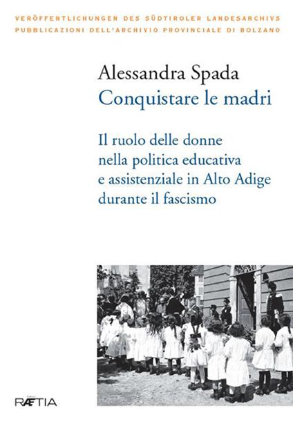 Conquistare le madri. Il ruolo delle donne nella politica educativa e assistenziale in Alto Adige durante il fascismo - Alessandra Spada - copertina