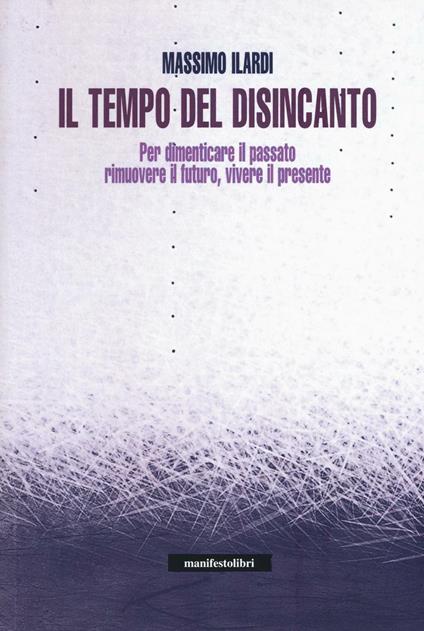 Il tempo del disincanto. Per dimenticare il passato, rimuovere il futuro, vivere il presente - Massimo Ilardi - copertina