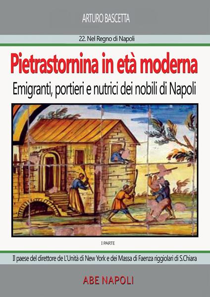 Pietrastornina in età moderna (prima parte): Emigranti, portieri e nutrici dei nobili di Napoli. Il paese del direttore de L'Unità di New York e dei Massa di Faenza riggiolari di Santa Chiara - Arturo Bascetta - copertina