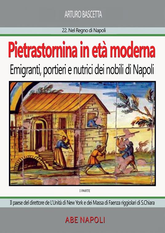 Pietrastornina in età moderna (prima parte): Emigranti, portieri e nutrici dei nobili di Napoli. Il paese del direttore de L'Unità di New York e dei Massa di Faenza riggiolari di Santa Chiara - Arturo Bascetta - copertina