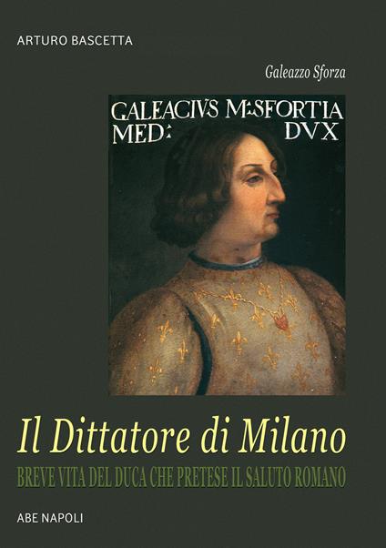 Galeazzo Sforza, il Dittatore di Milano. Breve vita del duca che pretese il saluto romano dai lombardi - Arturo Bascetta - copertina