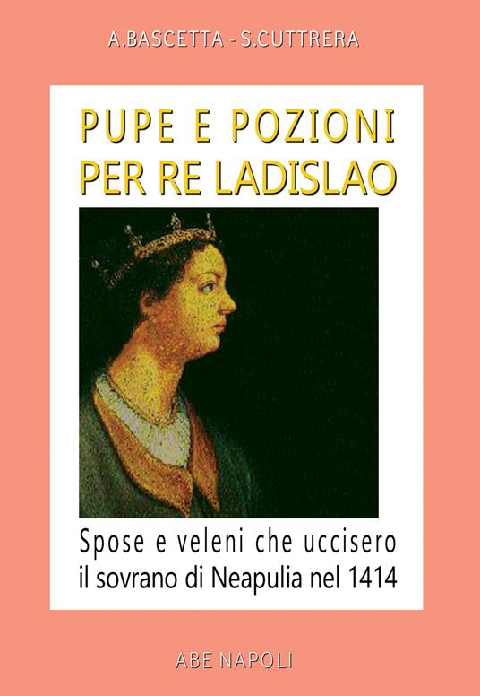 Pupe e pozioni per re Ladislao. Spose e veleni che uccisero il sovrano di Neapulia nel 1414 - Arturo Bascetta,Sabato Cuttrera - copertina