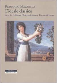 L' ideale classico. Arte in Italia tra neoclassicismo e Romanticismo - Fernando Mazzocca - copertina