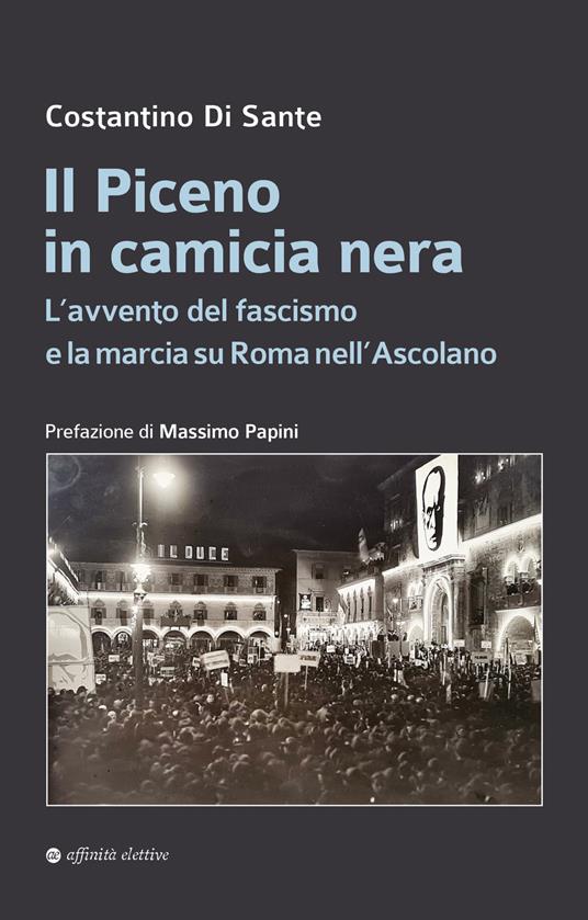 Il Piceno in camicia nera. L’avvento del fascismo e la marcia su Roma nell’Ascolano - Costantino Di Sante - copertina