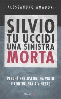 Silvio tu uccidi una sinistra morta. Perché Berlusconi ha vinto e continuerà a vincere - Alessandro Amadori - copertina