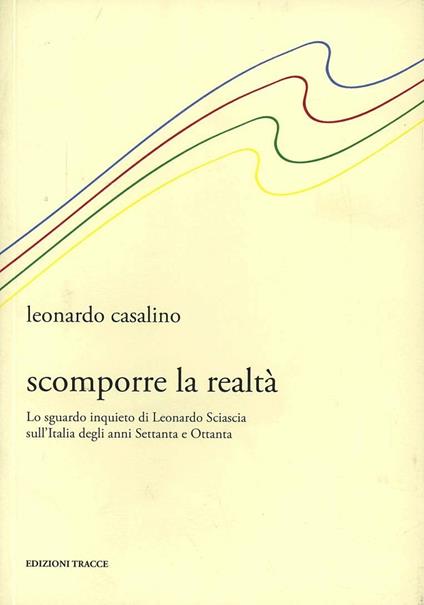 Scomporre la realtà. Lo sguardo inquieto di Leonardo Sciascia sull'Italia degli anni Settanta e Ottanta - Leonardo Casalino - copertina