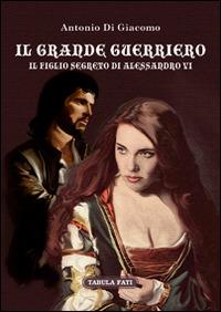 Il grande guerriero. Il figlio segreto di Alessandro VI  - Antonio Di Giacomo - copertina