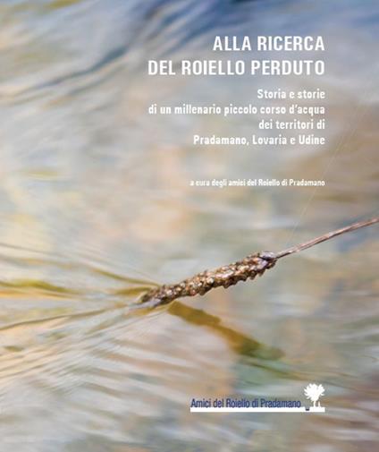 Alla ricerca del Roiello perduto. Storia e storie di un millenario piccolo corso d'acqua dei territori di Pradamano, Lovaria e Udine - copertina