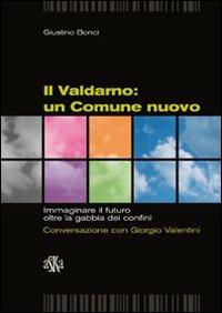 Il Valdarno. Un comune nuovo. Immaginare il futuro oltre la gabbia dei confini. Conversazione con Giorgio Valentini - Giustino Bonci - copertina