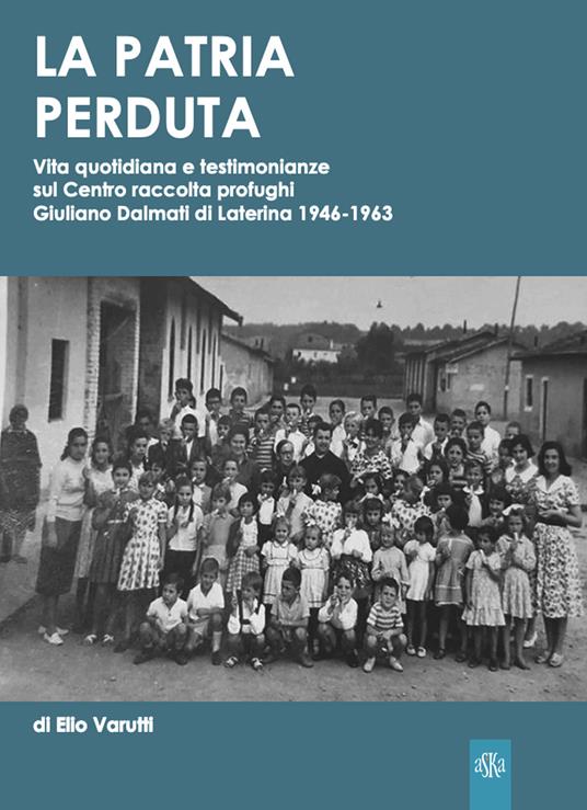 La patria perduta. Vita quotidiana e testimonianze sul Centro raccolta profughi Giuliano Dalmati di Laterina 1946-1963 - Elio Varutti - copertina