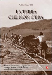 La terra che non c'era. Bonifica, colonizzazione e popolamento dell'Agro Pontino. Nuovi documenti e una ricostruzione inedita - Giulio Alfieri - copertina