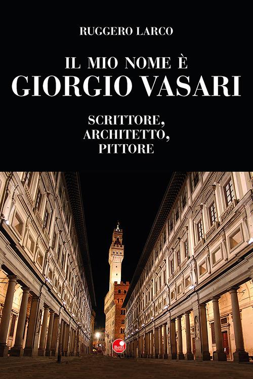 Il mio nome è Giorgio Vasari. Scrittore, architetto, pittore - Ruggero Larco - copertina