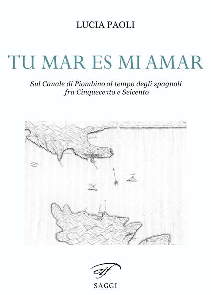 Tu mar es mi amar. Sul Canale di Piombino al tempo degli spagnoli fra Cinquecento e Seicento - Lucia Paoli - copertina