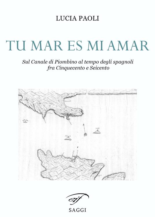 Tu mar es mi amar. Sul Canale di Piombino al tempo degli spagnoli fra Cinquecento e Seicento - Lucia Paoli - copertina