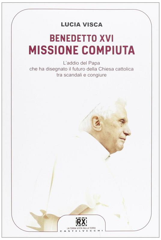 Benedetto XVI: missione compiuta. L'addio del papa che ha disegnato il futuro della Chiesa cattolica tra scandali e congiure - Lucia Visca - copertina