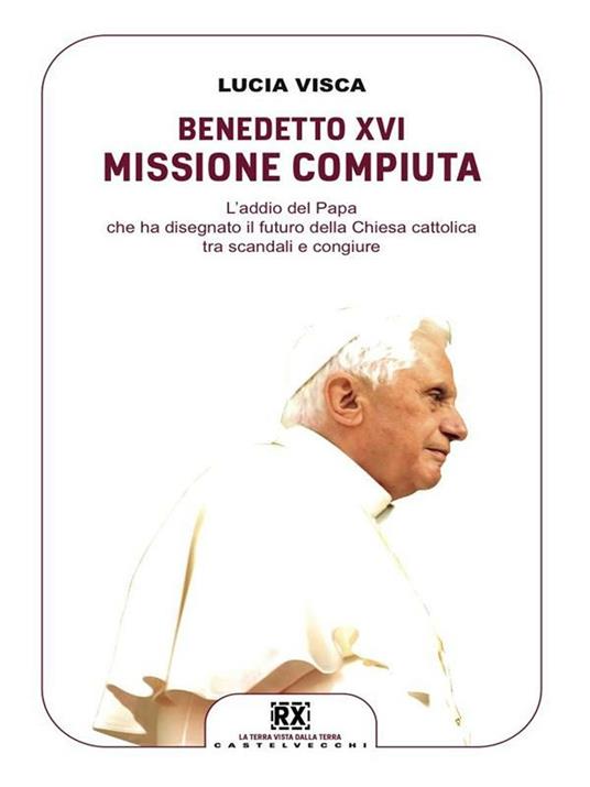 Benedetto XVI: missione compiuta. L'addio del papa che ha disegnato il futuro della Chiesa cattolica tra scandali e congiure - Lucia Visca - ebook