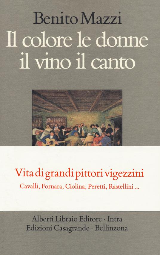 Il colore le donne il vino il canto. Vita di grandi pittori vigezzini. Cavalli, Fornara, Ciolina, Peretti, Rastellini... - Benito Mazzi - copertina