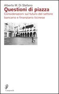 Questioni di piazza. Considerazioni sul futuro del settore bancario e finanziario ticinese - Alberto Di Stefano - copertina