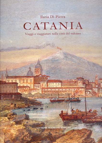 Catania. Viaggi e viaggiatori nella città del vulcano. Itinerari tra il XVI e il XIX secolo - Ilaria Di Pietra - copertina