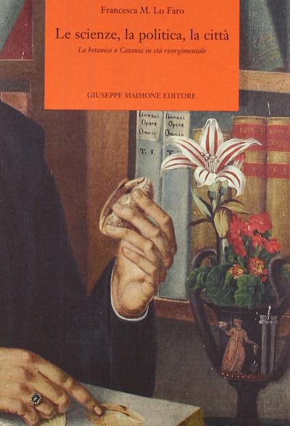 Le scienze, la politica, la città. La botanica a Catania in età risorgimentale - Francesca Lo Faro - copertina