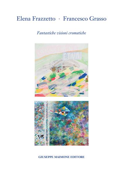 Elena Frazzetto. Francesco Grasso. Fantastiche visioni cromatiche. Catalogo della mostra (Galleria Arianna Sartori, Mantova – 1-20 aprile 2023). Ediz. illustrata - Giuseppe Bacci,Elena Frazzetto,Francesco Grasso - copertina