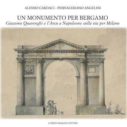 Un monumento per Bergamo. Giacomo Quarenghi e l'Arco a Napoleone sulla via per Milano - Alessio Cardaci,Piervaleriano Angelini - copertina
