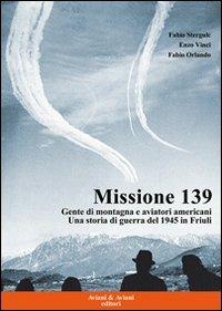 Missione 139. Gente di montagna e aviatori americani. Una storia di guerra del 1945 in Friuli - Fabio Stergulc,Enzo Vinci,Fabio Orlando - copertina