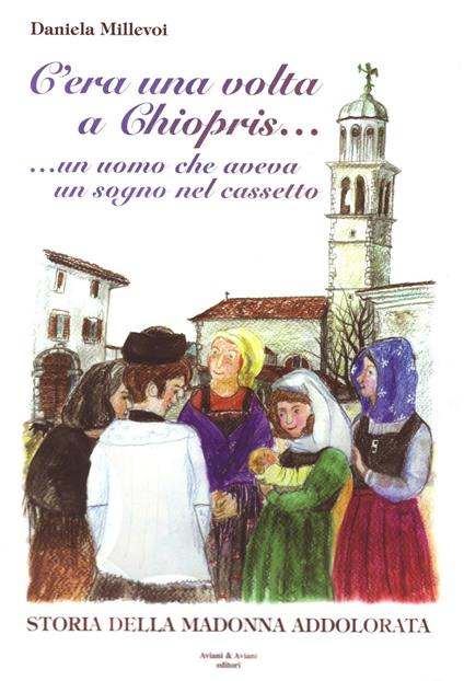 C'era una volta a Chiopris... Un uomo che aveva un sogno nel cassetto. Storia della Madonna addolorata - Daniela Millevoi - copertina