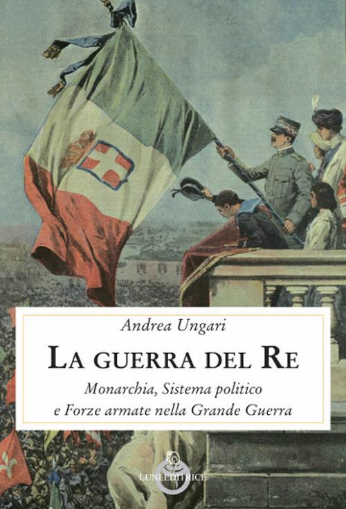 La guerra del re. Monarchia, sistema politico e forze armate nella Grande Guerra - Andrea Ungari - copertina