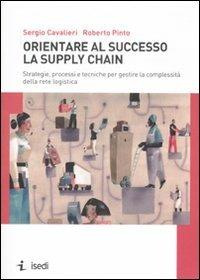 Orientare al successo la supply chain. Strategie, processi e tecniche per gestire la complessità della rete logistica - Sergio Cavalieri,Roberto Pinto - copertina
