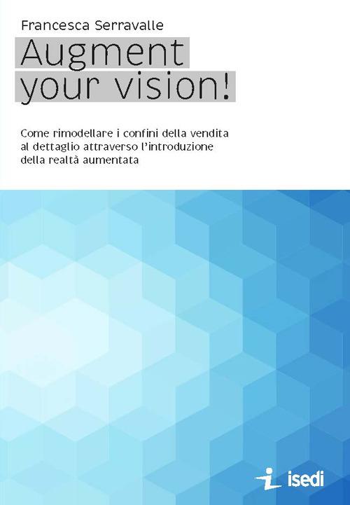 Augment your vision! Come rimodellare i confini della vendita al dettaglio attraverso l'introduzione della realtà aumentata - Francesca Serravalle - copertina