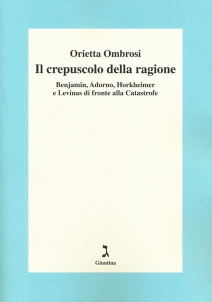 Il crepuscolo della ragione. Benjamin, Adorno, Horkeimer, e Levinas di fronte alla Catastrofe - Orietta Ombrosi - copertina